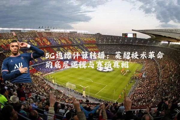 5G边缘计算转播:英超技术革命的底层逻辑与赛场真相